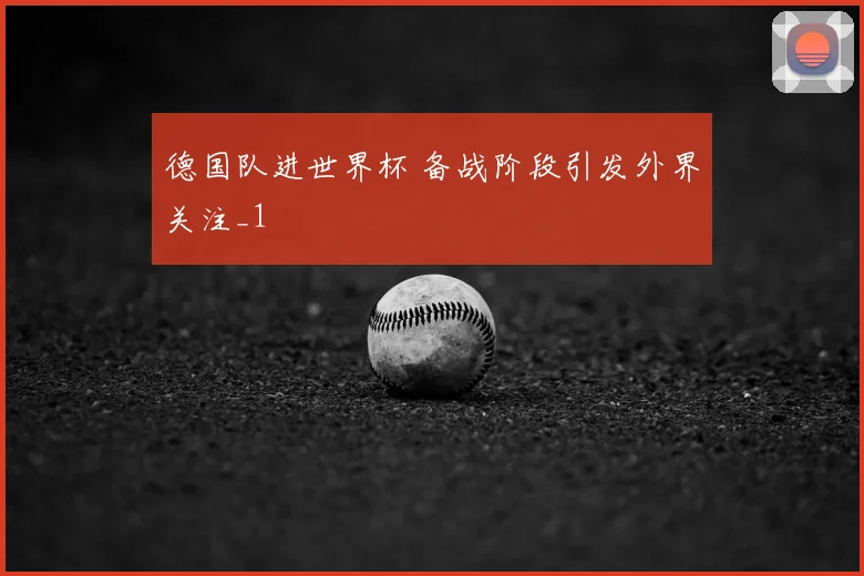 德国队进世界杯 备战阶段引发外界关注_1