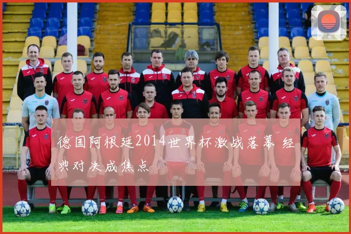德国阿根廷2014世界杯激战落幕 经典对决成焦点