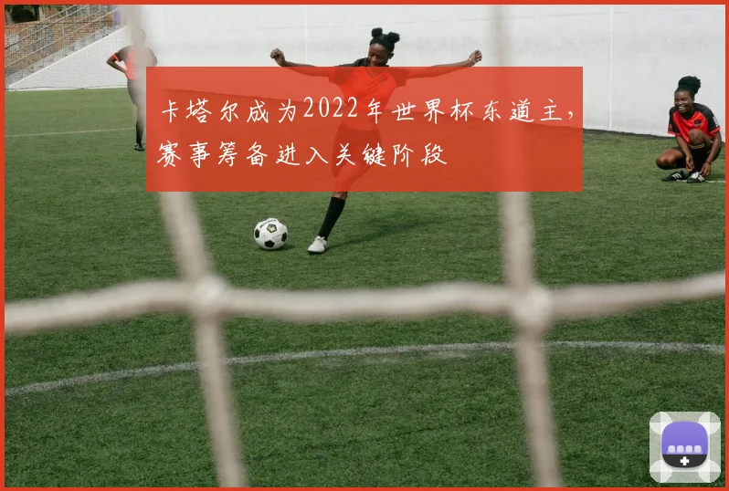 卡塔尔成为2022年世界杯东道主,赛事筹备进入关键阶段